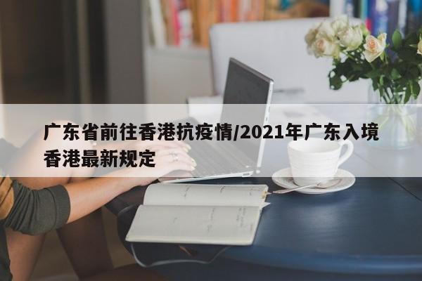 广东省前往香港抗疫情/2021年广东入境香港最新规定