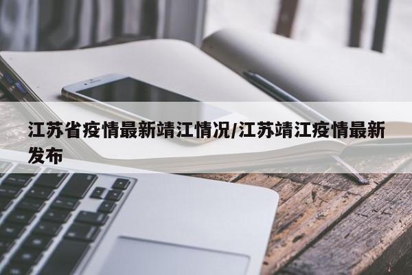 江苏省疫情最新靖江情况/江苏靖江疫情最新发布