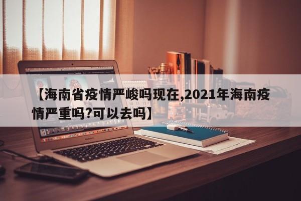 【海南省疫情严峻吗现在,2021年海南疫情严重吗?可以去吗】