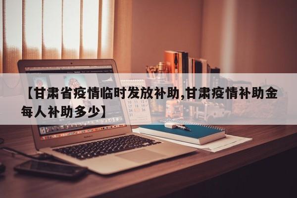 【甘肃省疫情临时发放补助,甘肃疫情补助金每人补助多少】