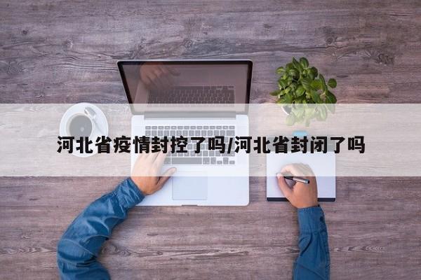 河北省疫情封控了吗/河北省封闭了吗