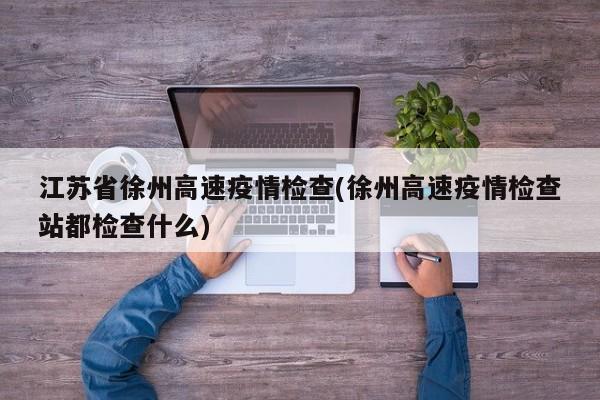 江苏省徐州高速疫情检查(徐州高速疫情检查站都检查什么)