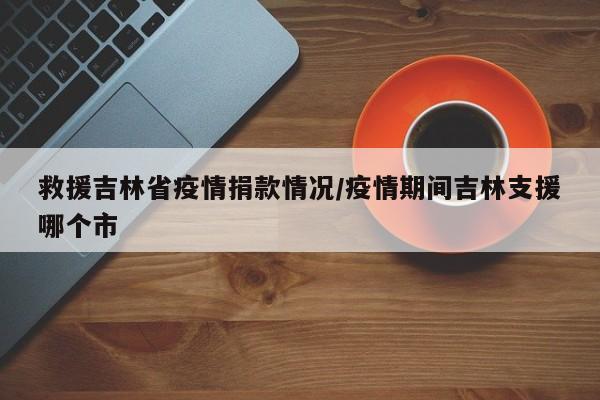 救援吉林省疫情捐款情况/疫情期间吉林支援哪个市