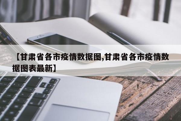 【甘肃省各市疫情数据图,甘肃省各市疫情数据图表最新】