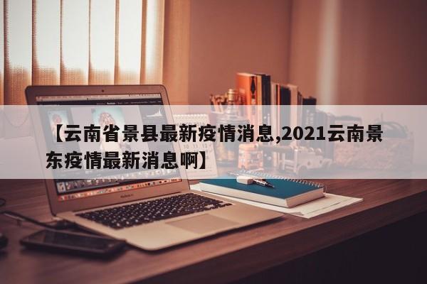 【云南省景县最新疫情消息,2021云南景东疫情最新消息啊】