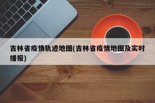 吉林省疫情轨迹地图(吉林省疫情地图及实时播报)