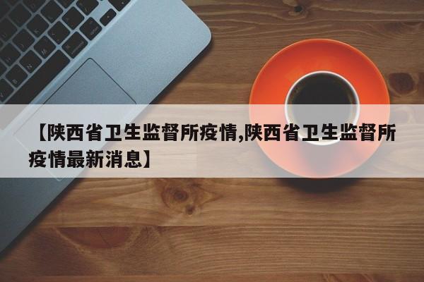 【陕西省卫生监督所疫情,陕西省卫生监督所疫情最新消息】