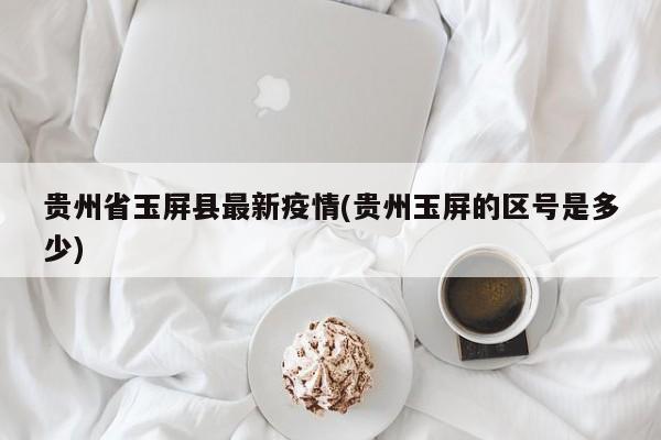 贵州省玉屏县最新疫情(贵州玉屏的区号是多少)