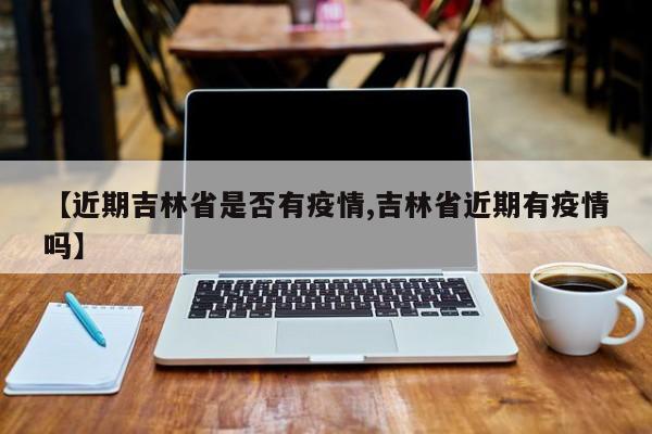 【近期吉林省是否有疫情,吉林省近期有疫情吗】