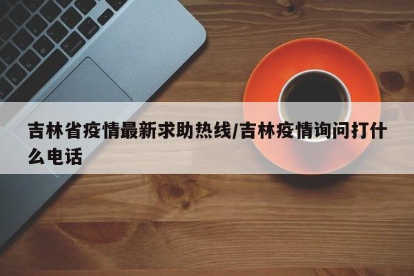 吉林省疫情最新求助热线/吉林疫情询问打什么电话