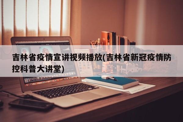 吉林省疫情宣讲视频播放(吉林省新冠疫情防控科普大讲堂)