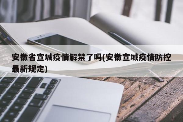 安徽省宣城疫情解禁了吗(安徽宣城疫情防控最新规定)