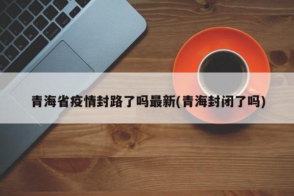 青海省疫情封路了吗最新(青海封闭了吗)