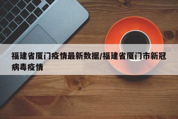 福建省厦门疫情最新数据/福建省厦门市新冠病毒疫情