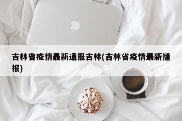 吉林省疫情最新通报吉林(吉林省疫情最新播报)