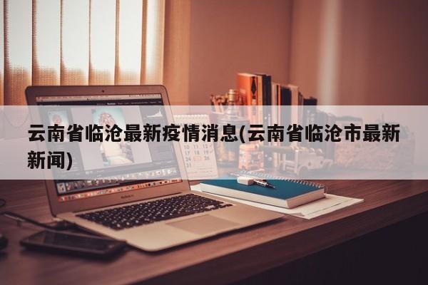 云南省临沧最新疫情消息(云南省临沧市最新新闻)