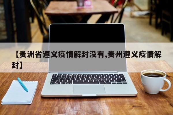 【贵洲省遵义疫情解封没有,贵州遵义疫情解封】
