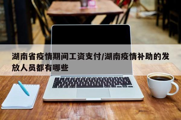 湖南省疫情期间工资支付/湖南疫情补助的发放人员都有哪些