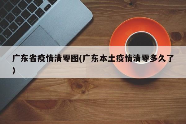 广东省疫情清零图(广东本土疫情清零多久了)