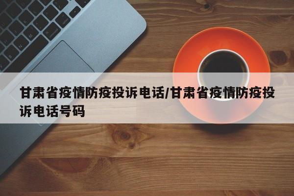 甘肃省疫情防疫投诉电话/甘肃省疫情防疫投诉电话号码