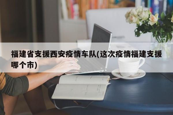福建省支援西安疫情车队(这次疫情福建支援哪个市)