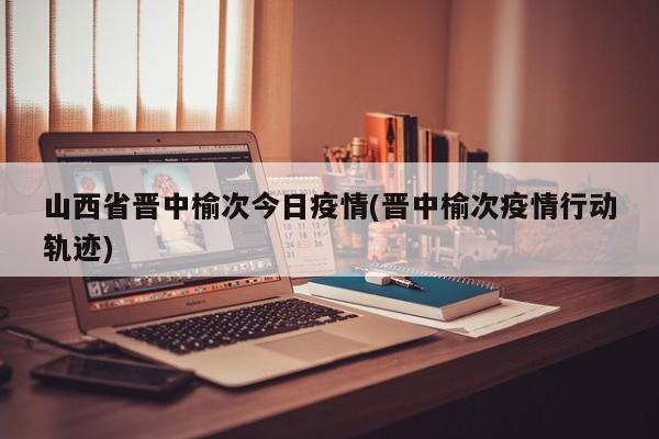 山西省晋中榆次今日疫情(晋中榆次疫情行动轨迹)