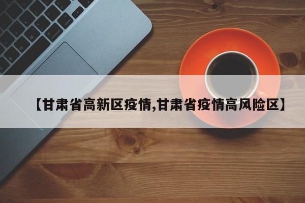 【甘肃省高新区疫情,甘肃省疫情高风险区】