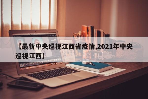 【最新中央巡视江西省疫情,2021年中央巡视江西】