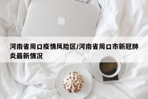 河南省周口疫情风险区/河南省周口市新冠肺炎最新情况