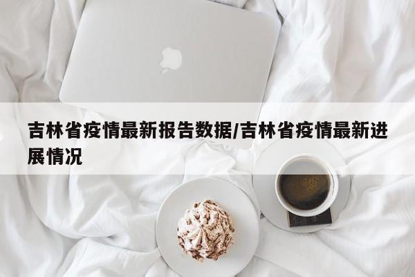 吉林省疫情最新报告数据/吉林省疫情最新进展情况