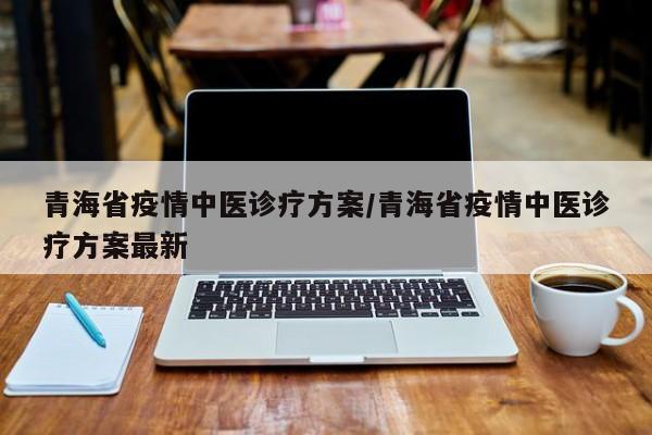 青海省疫情中医诊疗方案/青海省疫情中医诊疗方案最新