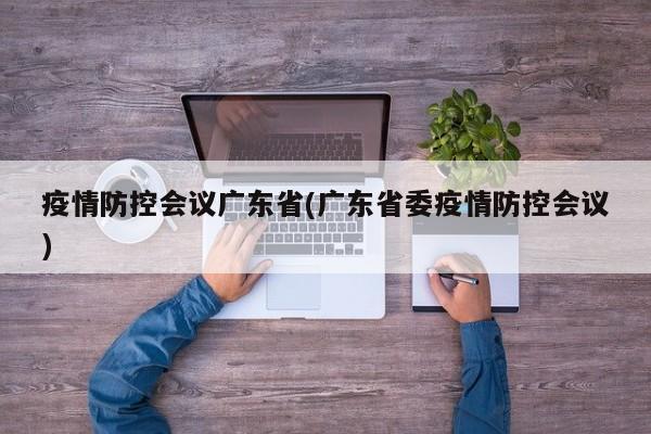 疫情防控会议广东省(广东省委疫情防控会议)