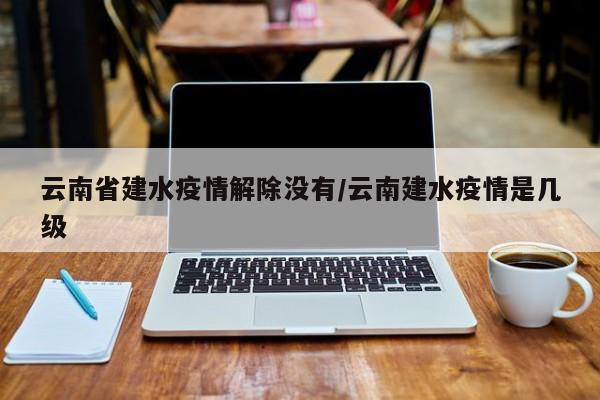 云南省建水疫情解除没有/云南建水疫情是几级