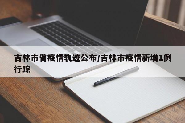 吉林市省疫情轨迹公布/吉林市疫情新增1例行踪