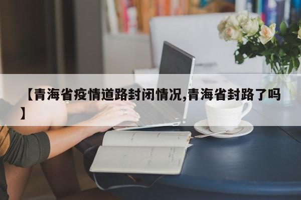 【青海省疫情道路封闭情况,青海省封路了吗】