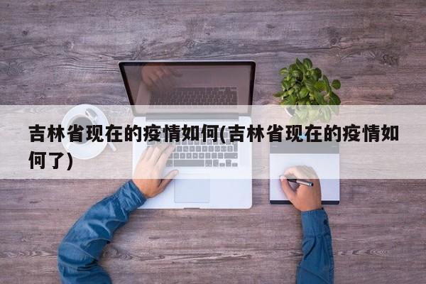 吉林省现在的疫情如何(吉林省现在的疫情如何了)