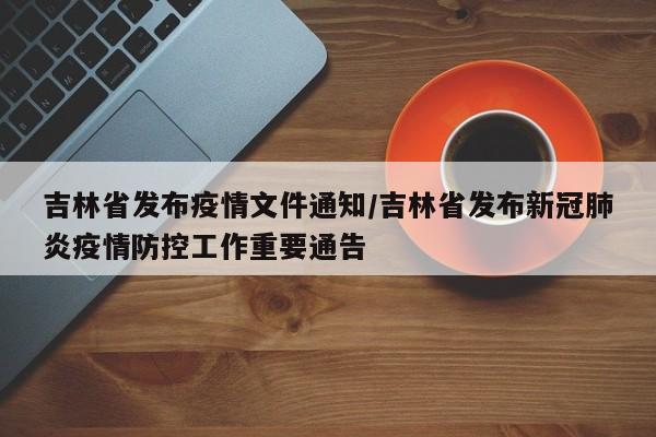 吉林省发布疫情文件通知/吉林省发布新冠肺炎疫情防控工作重要通告