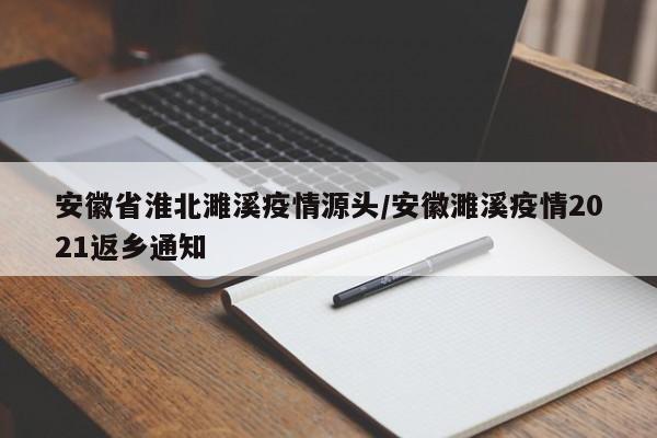 安徽省淮北濉溪疫情源头/安徽濉溪疫情2021返乡通知