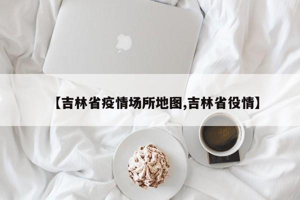 【吉林省疫情场所地图,吉林省役情】