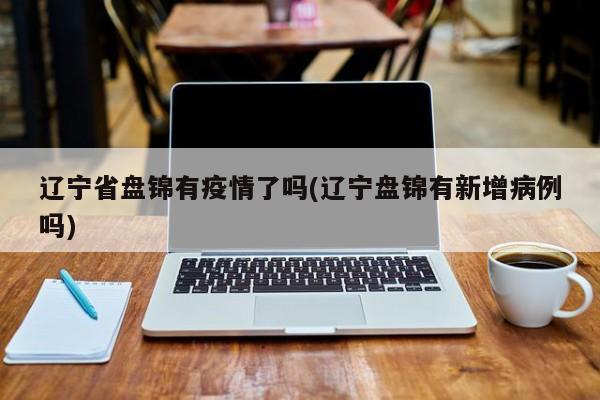 辽宁省盘锦有疫情了吗(辽宁盘锦有新增病例吗)