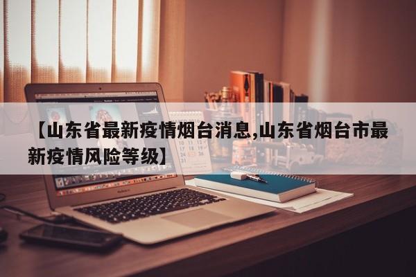 【山东省最新疫情烟台消息,山东省烟台市最新疫情风险等级】