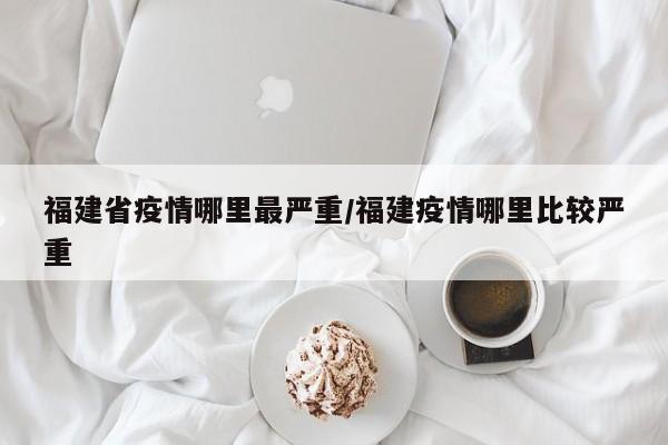 福建省疫情哪里最严重/福建疫情哪里比较严重