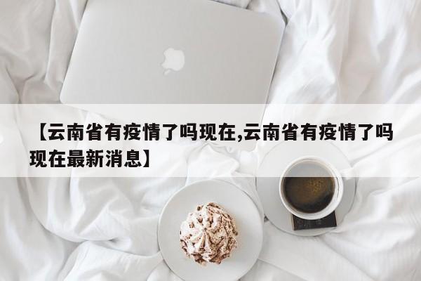 【云南省有疫情了吗现在,云南省有疫情了吗现在最新消息】
