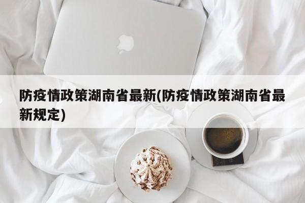 防疫情政策湖南省最新(防疫情政策湖南省最新规定)
