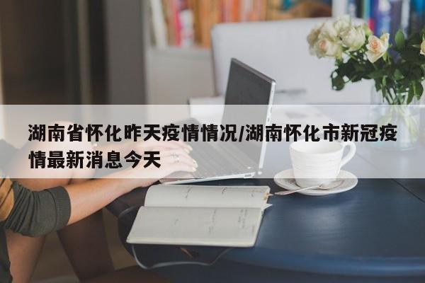 湖南省怀化昨天疫情情况/湖南怀化市新冠疫情最新消息今天