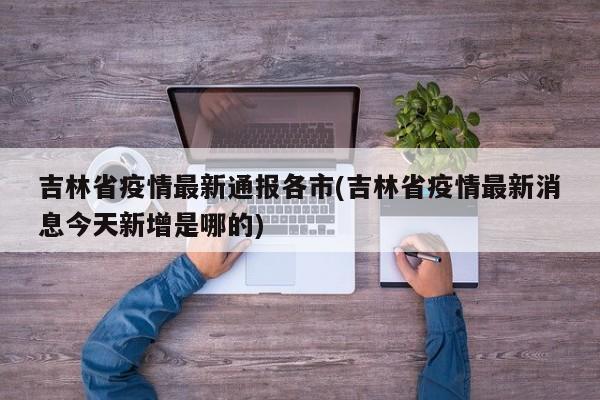 吉林省疫情最新通报各市(吉林省疫情最新消息今天新增是哪的)