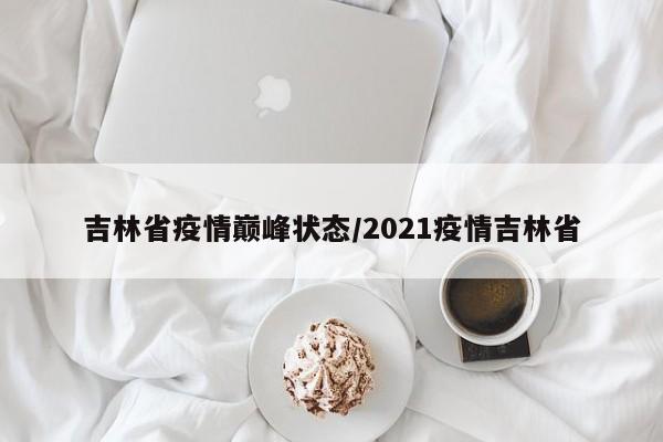 吉林省疫情巅峰状态/2021疫情吉林省