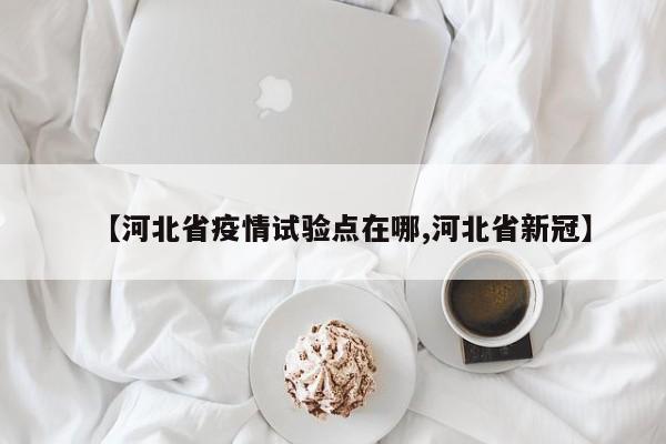 【河北省疫情试验点在哪,河北省新冠】