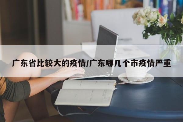 广东省比较大的疫情/广东哪几个市疫情严重