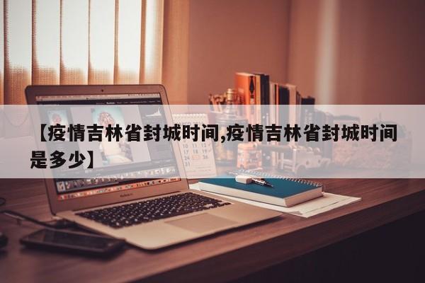 【疫情吉林省封城时间,疫情吉林省封城时间是多少】